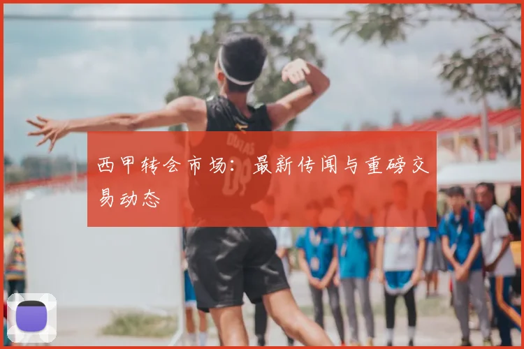 西甲转会市场：最新传闻与重磅交易动态