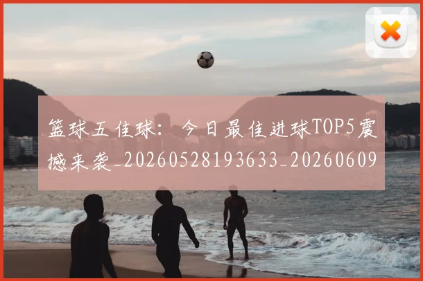篮球五佳球：今日最佳进球TOP5震撼来袭_20260528193633_20260609235755