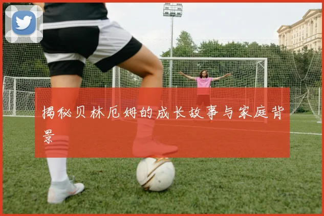 揭秘贝林厄姆的成长故事与家庭背景