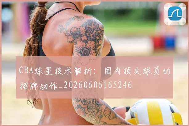 CBA球星技术解析:国内顶尖球员的招牌动作_20260606165246