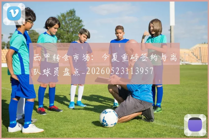 西甲转会市场：今夏重磅签约与离队球员盘点_20260523113957