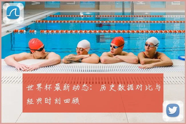 世界杯最新动态：历史数据对比与经典时刻回顾